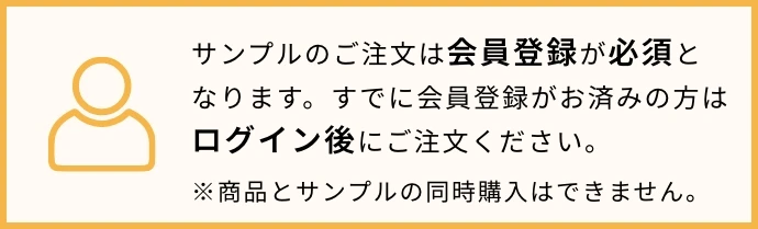 サンプルのご注文は会員登録が必須となります。すでに会員登録がお済の方はログイン後にご注文ください。※商品とサンプルの同時購入はできません。