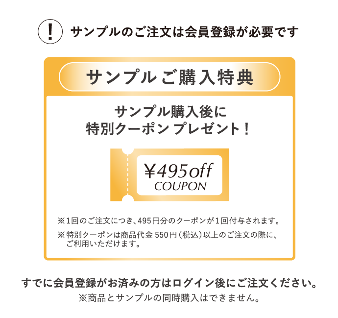 サンプルのご注文は会員登録が必須となります。すでに会員登録がお済の方はログイン後にご注文ください。※商品とサンプルの同時購入はできません。