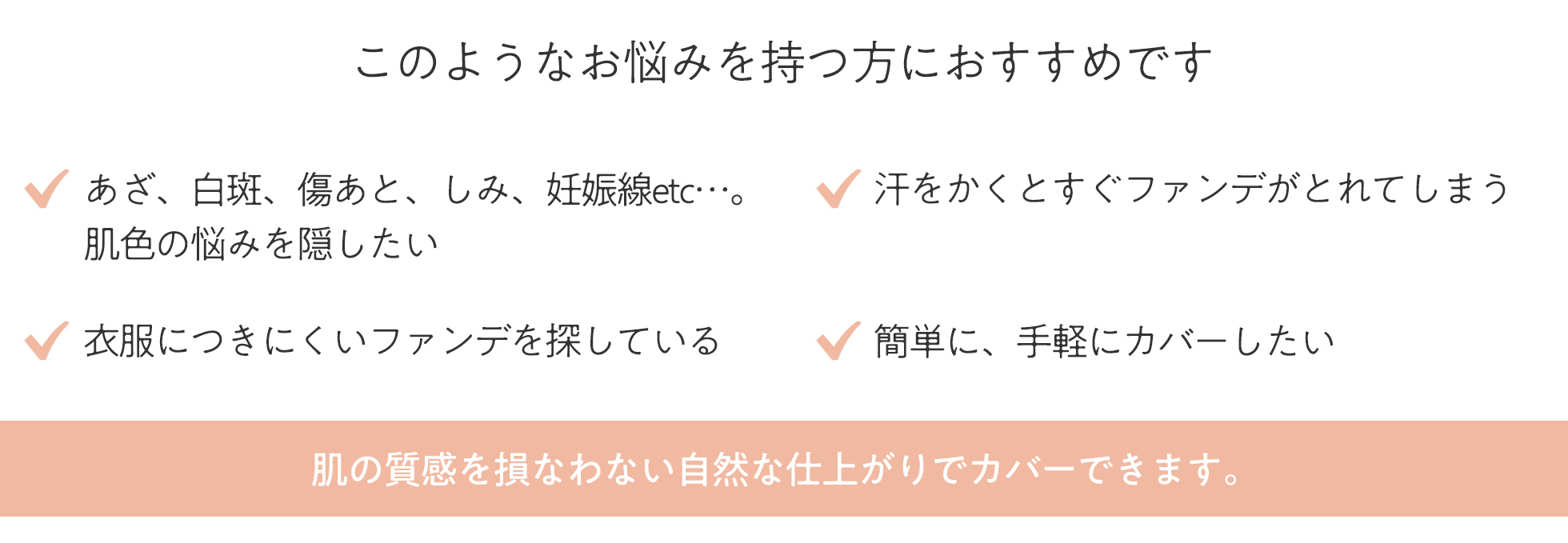 あざ、白斑、傷あと、シミ、妊娠線など、肌色の悩みを隠したい 衣服につきにくいファンデを探している 汗をかくとすぐファンデがとれてしまう 簡単に、手軽にカバーしたい このようなお悩みを持つ方におすすめです。肌の質感を損なわない自然な仕上がりでカバーできます。
